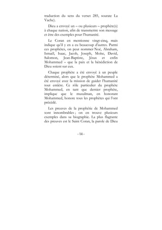 - 14 -
traduction du sens du verset 285, sourate La
Vache).
Dieu a envoyé un – ou plusieurs – prophète(s)
à chaque nation, afin de transmettre son message
et être des exemples pour l’humanité.
Le Coran en mentionne vingt-cinq, mais
indique qu’il y en a eu beaucoup d’autres. Parmi
ces prophètes, on peut nommer Noé, Abraham,
Ismaël, Isaac, Jacob, Joseph, Moïse, David,
Salomon, Jean-Baptiste, Jésus et enfin
Mohammed – que la paix et la bénédiction de
Dieu soient sur eux.
Chaque prophète a été envoyé à un peuple
déterminé, alors que le prophète Mohammed a
été envoyé avec la mission de guider l’humanité
tout entière. Ce rôle particulier du prophète
Mohammed, en tant que dernier prophète,
implique que le musulman, en honorant
Mohammed, honore tous les prophètes qui l’ont
précédé.
Les preuves de la prophétie de Mohammed
sont innombrables ; on en trouve plusieurs
exemples dans sa biographie. La plus flagrante
des preuves est le Saint Coran, la parole de Dieu
 