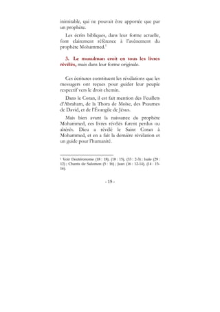 - 15 -
inimitable, qui ne pouvait être apportée que par
un prophète.
Les écrits bibliques, dans leur forme actuelle,
font clairement référence à l’avènement du
prophète Mohammed.1
3. Le musulman croit en tous les livres
révélés, mais dans leur forme originale.
Ces écritures constituent les révélations que les
messagers ont reçues pour guider leur peuple
respectif vers le droit chemin.
Dans le Coran, il est fait mention des Feuillets
d’Abraham, de la Thora de Moïse, des Psaumes
de David, et de l’Évangile de Jésus.
Mais bien avant la naissance du prophète
Mohammed, ces livres révélés furent perdus ou
altérés. Dieu a révélé le Saint Coran à
Mohammed, et en a fait la dernière révélation et
un guide pour l’humanité.
1 Voir Deutéronome (18 : 18), (18 : 15), (33 : 2-3) ; Isaïe (29 :
12) ; Chants de Salomon (5 : 16) ; Jean (16 : 12-14), (14 : 15-
16).
 