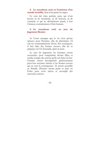 - 16 -
4. Le musulman croit en l’existence d’un
monde invisible, dont font partie les anges.
Ce sont des êtres parfaits, purs, qui n’ont
besoin ni de nourriture, ni de boisson, ni de
sommeil, et qui ne désobéissent jamais à leur
Créateur, contrairement à l’être humain.
5. Le musulman croit au jour du
Jugement Dernier.
Le Coran enseigne que la vie n’est qu’une
épreuve pour l’homme, afin de déterminer s’il
suit les commandements divins. Par conséquent,
il faut faire des bonnes œuvres, afin de se
préparer à la Vie Éternelle, après la mort.
Le jour du Jugement, les hommes seront
ressuscités, pour comparaître devant Dieu et
rendre compte des actions qu’ils ont faites ici-bas.
Certains seront récompensés généreusement
pour leur croyance sincère et les bonnes œuvres
qui en sont la conséquence : ils seront accueillis
au Paradis. D’autres seront punis et jetés en
Enfer pour avoir mécru et accompli des
mauvaises actions.
 