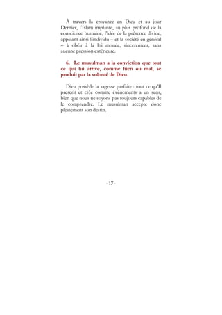 - 17 -
À travers la croyance en Dieu et au jour
Dernier, l’Islam implante, au plus profond de la
conscience humaine, l’idée de la présence divine,
appelant ainsi l’individu – et la société en général
– à obéir à la loi morale, sincèrement, sans
aucune pression extérieure.
6. Le musulman a la conviction que tout
ce qui lui arrive, comme bien ou mal, se
produit par la volonté de Dieu.
Dieu possède la sagesse parfaite : tout ce qu’Il
prescrit et crée comme évènements a un sens,
bien que nous ne soyons pas toujours capables de
le comprendre. Le musulman accepte donc
pleinement son destin.
 