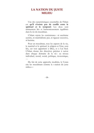 - 18 -
LA NATION DU JUSTE
MILIEU
Une des caractéristiques essentielles de l’Islam
est qu’il n’existe pas de conflit entre le
spirituel et le temporel. Les deux sont
intimement liés et harmonieusement équilibrés
dans la vie du musulman.
L’Islam rejette les extrémismes : ni ascétisme
austère, ni matérialisme pur, ni rigueur excessive,
ni laxisme.
Pour un musulman, tous les aspects de la vie,
le matériel et le spirituel, la religion et l’état, sont
liés, car tout appartient à Dieu, et à Lui Seul.
L’Islam donne des directives précises à suivre
dans chaque domaine de la vie : au niveau
individuel, moral, social, politique, économique,
…
Du fait de cette approche modérée, le Coran
cite les musulmans comme la « nation du juste
milieu » :
 