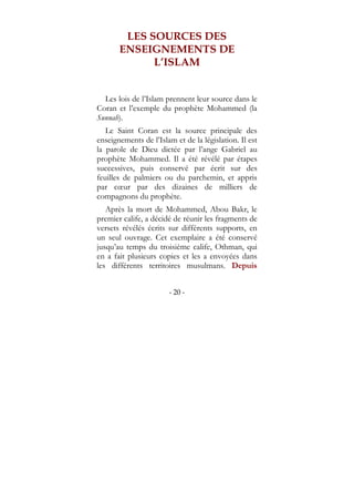 - 20 -
LES SOURCES DES
ENSEIGNEMENTS DE
L’ISLAM
Les lois de l’Islam prennent leur source dans le
Coran et l’exemple du prophète Mohammed (la
Sunnah).
Le Saint Coran est la source principale des
enseignements de l’Islam et de la législation. Il est
la parole de Dieu dictée par l’ange Gabriel au
prophète Mohammed. Il a été révélé par étapes
successives, puis conservé par écrit sur des
feuilles de palmiers ou du parchemin, et appris
par cœur par des dizaines de milliers de
compagnons du prophète.
Après la mort de Mohammed, Abou Bakr, le
premier calife, a décidé de réunir les fragments de
versets révélés écrits sur différents supports, en
un seul ouvrage. Cet exemplaire a été conservé
jusqu’au temps du troisième calife, Othman, qui
en a fait plusieurs copies et les a envoyées dans
les différents territoires musulmans. Depuis
 