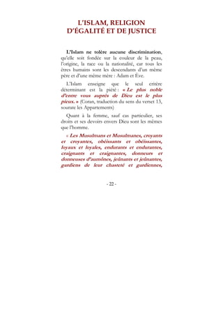 - 22 -
L’ISLAM, RELIGION
D’ÉGALITÉ ET DE JUSTICE
L’Islam ne tolère aucune discrimination,
qu’elle soit fondée sur la couleur de la peau,
l’origine, la race ou la nationalité, car tous les
êtres humains sont les descendants d’un même
père et d’une même mère : Adam et Ève.
L’Islam enseigne que le seul critère
déterminant est la piété : « Le plus noble
d’entre vous auprès de Dieu est le plus
pieux. » (Coran, traduction du sens du verset 13,
sourate les Appartements)
Quant à la femme, sauf cas particulier, ses
droits et ses devoirs envers Dieu sont les mêmes
que l’homme.
« Les Musulmans et Musulmanes, croyants
et croyantes, obéissants et obéissantes,
loyaux et loyales, endurants et endurantes,
craignants et craignantes, donneurs et
donneuses d’aumônes, jeûnants et jeûnantes,
gardiens de leur chasteté et gardiennes,
 