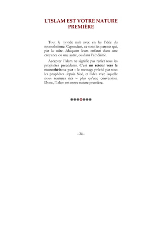 - 24 -
L’ISLAM EST VOTRE NATURE
PREMIÈRE
Tout le monde naît avec en lui l’idée du
monothéisme. Cependant, ce sont les parents qui,
par la suite, éduquent leurs enfants dans une
croyance ou une autre, ou dans l’athéisme.
Accepter l’Islam ne signifie pas renier tous les
prophètes précédents. C’est un retour vers le
monothéisme pur – le message prêché par tous
les prophètes depuis Noé, et l’idée avec laquelle
nous sommes nés – plus qu’une conversion.
Donc, l’Islam est notre nature première.
 