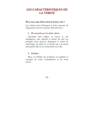 - 25 -
LES CARACTÉRISTIQUES DE
LA VÉRITÉ
Êtes-vous sûrs d’être dans la bonne voie ?
Les critères pour distinguer la vraie croyance de
l’égarement sont les suivants. Elle doit être :
1. En accord avec la saine raison
L’homme doit utiliser sa raison et son
intelligence, être objectif et laisser de côté ses
préjugés, pour pouvoir distinguer la vérité du
mensonge. La vérité ne se heurte pas à la raison
mais plutôt elle est en conformité avec elle.
2. Parfaite
Dieu est Parfait, Sa révélation est parfaite et
exempte de toute contradiction et de toute
erreur.
 