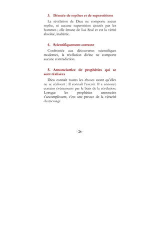 - 26 -
3. Dénuée de mythes et de superstitions
La révélation de Dieu ne comporte aucun
mythe, ni aucune superstition ajoutés par les
hommes ; elle émane de Lui Seul et est la vérité
absolue, inaltérée.
4. Scientifiquement correcte
Confrontée aux découvertes scientifiques
modernes, la révélation divine ne comporte
aucune contradiction.
5. Annonciatrice de prophéties qui se
sont réalisées
Dieu connaît toutes les choses avant qu’elles
ne se réalisent : Il connaît l’avenir. Il a annoncé
certains évènements par le biais de la révélation.
Lorsque les prophéties annoncées
s’accomplissent, c’est une preuve de la véracité
du message.
 
