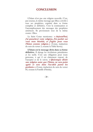 - 28 -
CONCLUSION
L’Islam n’est pas une religion nouvelle. C’est,
par essence, le même message que Dieu a révélé à
tous ses prophètes, exprimé dans sa forme
complète et définitive. C’est la continuation et
l’accomplissement des messages des prophètes
antérieurs. Ils proviennent tous de la même
source : Dieu.
Le Saint Coran mentionne : « Aujourd’hui,
j’ai parachevé votre religion, J’ai parfait sur
vous mon bienfait, et J’agrée pour vous
l’Islam comme religion. » (Coran, traduction
du sens du verset 3, sourate la Table Servie).
L’Islam est le message divin dans sa forme
définitive. Il abroge les révélations précédentes
et les scelle. C’est une obligation pour toute
personne, à qui il est clairement exposé, de
l’accepter et de le suivre. « Quiconque désire
une religion autre que l’Islam, ne sera point
agréé et sera dans l’au-delà parmi les
perdants. » (Coran, traduction du sens du verset
85, sourate la Famille d’Imrân).
 