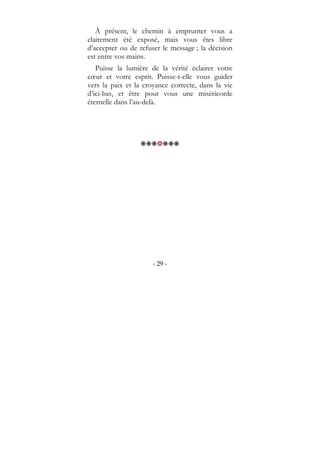 - 29 -
À présent, le chemin à emprunter vous a
clairement été exposé, mais vous êtes libre
d’accepter ou de refuser le message ; la décision
est entre vos mains.
Puisse la lumière de la vérité éclairer votre
cœur et votre esprit. Puisse-t-elle vous guider
vers la paix et la croyance correcte, dans la vie
d’ici-bas, et être pour vous une miséricorde
éternelle dans l’au-delà.
 