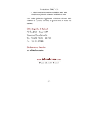 - 3 -
2ème édition, 2008/1429
© Tous droits de reproduction réservés, sauf pour
distribution gratuite sans rien modifier du texte.
Pour toutes questions, suggestions, ou erreurs, veuillez nous
contacter à l'adresse suivante ou par le biais de notre site
internet :
Office de prêche de Rabwah
P.O Box 29465 – Riyad 11457
Kingdom of Saoudia Arabia
Tel : +966 (0)1-4916065 - 4454900
Fax : +966 (0)1-4970126
Site internet en français :
www.islamhouse.com
www.islamhouse.com
L’islam à la portée de tous !
 
