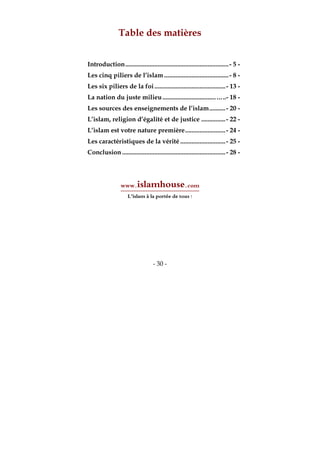 - 30 -
Table des matières
Introduction................................................................- 5 -
Les cinq piliers de l’islam ........................................- 8 -
Les six piliers de la foi............................................- 13 -
La nation du juste milieu.................................…..- 18 -
Les sources des enseignements de l’islam..........- 20 -
L’islam, religion d’égalité et de justice ...............- 22 -
L’islam est votre nature première.........................- 24 -
Les caractéristiques de la vérité ............................- 25 -
Conclusion ................................................................- 28 -
www.islamhouse.com
L’islam à la portée de tous !
 