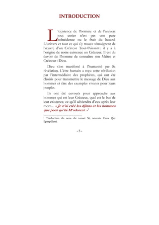 - 5 -
INTRODUCTION
’existence de l’homme et de l’univers
tout entier n’est pas une pure
coïncidence ou le fruit du hasard.
L’univers et tout ce qui s’y trouve témoignent de
l’œuvre d’un Créateur Tout-Puissant : il y a à
l’origine de notre existence un Créateur. Il est du
devoir de l’homme de connaître son Maître et
Créateur : Dieu.
Dieu s’est manifesté à l’humanité par Sa
révélation. L’être humain a reçu cette révélation
par l’intermédiaire des prophètes, qui ont été
choisis pour transmettre le message de Dieu aux
hommes et être des exemples vivants pour leurs
peuples.
Ils ont été envoyés pour apprendre aux
hommes qui est leur Créateur, quel est le but de
leur existence, ce qu’il adviendra d’eux après leur
mort… « Je n’ai créé les djinns et les hommes
que pour qu’ils M’adorent. »1
1 Traduction du sens du verset 56, sourate Ceux Qui
Eparpillent.
L
 