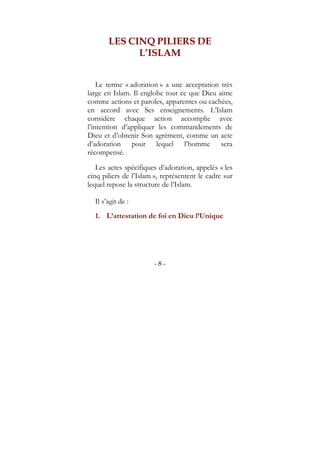 - 8 -
LES CINQ PILIERS DE
L’ISLAM
Le terme « adoration » a une acceptation très
large en Islam. Il englobe tout ce que Dieu aime
comme actions et paroles, apparentes ou cachées,
en accord avec Ses enseignements. L’Islam
considère chaque action accomplie avec
l’intention d’appliquer les commandements de
Dieu et d’obtenir Son agrément, comme un acte
d’adoration pour lequel l’homme sera
récompensé.
Les actes spécifiques d’adoration, appelés « les
cinq piliers de l’Islam », représentent le cadre sur
lequel repose la structure de l’Islam.
Il s’agit de :
1. L’attestation de foi en Dieu l’Unique
 