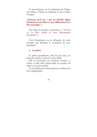 - 9 -
Le monothéisme est le fondement de l’Islam.
On adhère à l’Islam en déclarant sa foi en Dieu
l’Unique :
« J’atteste qu’il n’y a pas de divinité digne
d’adoration sauf Dieu et que Mohammed est
Son messager. »
(En arabe, la formule se prononce : « Ach’hadu
an Lâ Ilâha illallâh wa anna Muhammadan
Rassûlullah. »)
C’est l’acceptation ou la réfutation de cette
croyance qui distingue le musulman du non-
musulman.
2. La prière
La prière quotidienne, cinq fois par jour, est
prescrite comme un devoir envers Dieu.
Elle est accomplie aux moments suivants : à
l’aube, à midi, dans l’après-midi, au coucher du
soleil et à la nuit tombée.
Le musulman peut prier partout, en dehors des
lieux inappropriés.
 