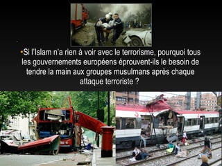 .

    •Si l’Islam n’a rien à voir avec le terrorisme, pourquoi tous
    les gouvernements européens éprouvent-ils le besoin de
      tendre la main aux groupes musulmans après chaque
                         attaque terroriste ?
 