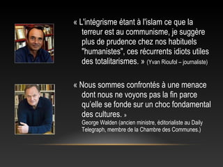 « L'intégrisme étant à l'islam ce que la
   terreur est au communisme, je suggère
   plus de prudence chez nos habituels
   "humanistes", ces récurrents idiots utiles
   des totalitarismes. » (Yvan Rioufol – journaliste)

« Nous sommes confrontés à une menace
  dont nous ne voyons pas la fin parce
  qu’elle se fonde sur un choc fondamental
  des cultures. »
   George Walden (ancien ministre, éditorialiste au Daily
   Telegraph, membre de la Chambre des Communes.)
 