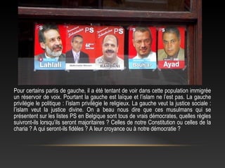 Pour certains partis de gauche, il a été tentant de voir dans cette population immigrée
un réservoir de voix. Pourtant la gauche est laïque et l’islam ne l’est pas. La gauche
privilégie le politique : l’islam privilégie le religieux. La gauche veut la justice sociale :
l’islam veut la justice divine. On a beau nous dire que ces musulmans qui se
présentent sur les listes PS en Belgique sont tous de vrais démocrates, quelles règles
suivront-ils lorsqu’ils seront majoritaires ? Celles de notre Constitution ou celles de la
charia ? A qui seront-ils fidèles ? A leur croyance ou à notre démocratie ?
 