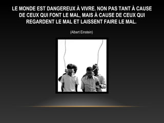 LE MONDE EST DANGEREUX À VIVRE. NON PAS TANT À CAUSE
   DE CEUX QUI FONT LE MAL, MAIS À CAUSE DE CEUX QUI
      REGARDENT LE MAL ET LAISSENT FAIRE LE MAL.
                     (Albert Einstein)
 