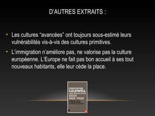 D’AUTRES EXTRAITS :


• Les cultures “avancées” ont toujours sous-estimé leurs
  vulnérabilités vis-à-vis des cultures primitives.
• L’immigration n’améliore pas, ne valorise pas la culture
  européenne. L’Europe ne fait pas bon accueil à ses tout
  nouveaux habitants, elle leur cède la place.
 