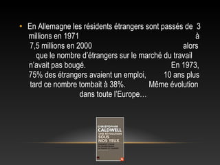 • En Allemagne les résidents étrangers sont passés de 3
  millions en 1971                                      à
  7,5 millions en 2000                             alors
     que le nombre d’étrangers sur le marché du travail
  n’avait pas bougé.                           En 1973,
  75% des étrangers avaient un emploi,       10 ans plus
   tard ce nombre tombait à 38%.        Même évolution
                   dans toute l’Europe…
 
