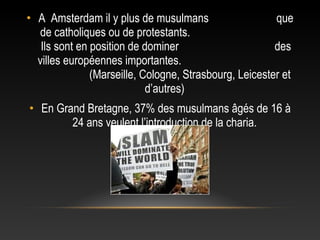 • A Amsterdam il y plus de musulmans                    que
  de catholiques ou de protestants.
   Ils sont en position de dominer                      des
  villes européennes importantes.
               (Marseille, Cologne, Strasbourg, Leicester et
                            d’autres)
• En Grand Bretagne, 37% des musulmans âgés de 16 à
        24 ans veulent l’introduction de la charia.
 