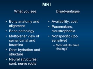 MRI
What you see
•  Bony anatomy and
alignment
•  Bone pathology
•  Multiplanar view of
spinal canal and
foramina
•  Disc: hydration and
structure
•  Neural structures:
cord, nerve roots
Disadvantages
•  Availability, cost
•  Pacemakers,
claustrophobia
•  Nonspecific (too
sensitive)
–  Most adults have
‘findings’
 