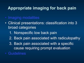 Appropriate imaging for back pain
•  Imaging modalities
•  Clinical presentations: classification into 3
broad categories
1.  Nonspecific low back pain
2.  Back pain associated with radiculopathy
3.  Back pain associated with a specific
cause requiring prompt evaluation
•  Guidelines
 