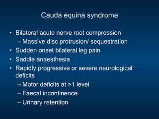 Cauda equina syndrome
•  Bilateral acute nerve root compression
– Massive disc protrusion/ sequestration
•  Sudden onset bilateral leg pain
•  Saddle anaesthesia
•  Rapidly progressive or severe neurological
deficits
– Motor deficits at >1 level
– Faecal incontinence
– Urinary retention
 