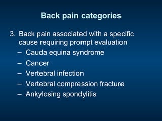 Back pain categories
3.  Back pain associated with a specific
cause requiring prompt evaluation
−  Cauda equina syndrome
−  Cancer
−  Vertebral infection
−  Vertebral compression fracture
−  Ankylosing spondylitis
 