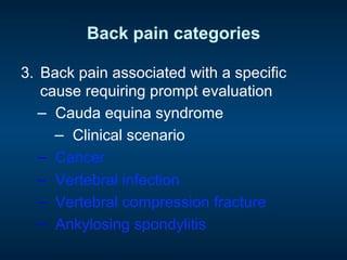 Back pain categories
3.  Back pain associated with a specific
cause requiring prompt evaluation
−  Cauda equina syndrome
−  Clinical scenario
−  Cancer
−  Vertebral infection
−  Vertebral compression fracture
−  Ankylosing spondylitis
 