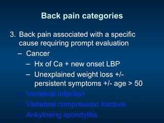Back pain categories
3.  Back pain associated with a specific
cause requiring prompt evaluation
−  Cancer
−  Hx of Ca + new onset LBP
−  Unexplained weight loss +/-
persistent symptoms +/- age > 50
−  Vertebral infection
−  Vertebral compression fracture
−  Ankylosing spondylitis
 