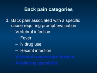 Back pain categories
3.  Back pain associated with a specific
cause requiring prompt evaluation
−  Vertebral infection
−  Fever
−  iv drug use
−  Recent infection
−  Vertebral compression fracture
−  Ankylosing spondylitis
 