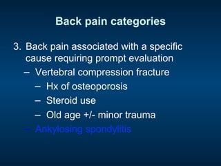 Back pain categories
3.  Back pain associated with a specific
cause requiring prompt evaluation
−  Vertebral compression fracture
−  Hx of osteoporosis
−  Steroid use
−  Old age +/- minor trauma
−  Ankylosing spondylitis
 