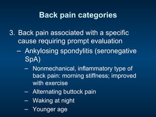 Back pain categories
3.  Back pain associated with a specific
cause requiring prompt evaluation
−  Ankylosing spondylitis (seronegative
SpA)
−  Nonmechanical, inflammatory type of
back pain: morning stiffness; improved
with exercise
−  Alternating buttock pain
−  Waking at night
−  Younger age
 