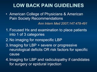 LOW BACK PAIN GUIDELINES
•  American College of Physicians & American
Pain Society Recommendations
1. Focused Hx and examination to place patients
into 1 of 3 categories
2. No imaging for nonspecific LBP
3. Imaging for LBP + severe or progressive
neurological deficits OR risk factors for specific
cause
4. Imaging for LBP and radiculopathy if candidates
for surgery or epidural injection
Ann Intern Med 2007;147:478-491
 