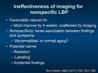 Ineffectiveness of imaging for
nonspecific LBP
•  Favourable natural Hx
– Most improve by 4 weeks; unaffected by imaging
•  Nonspecificity: loose association between findings
and symptoms
– ‘Abnormalities’ or normal aging?
•  Potential harms:
– Radiation
– ‘Labelling’
– Incidental findings
Ann Intern Med 2011;154:181-190
 