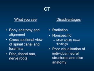 CT
What you see
•  Bony anatomy and
alignment
•  Cross sectional view
of spinal canal and
foramina
•  Disc, thecal sac,
nerve roots
Disadvantages
•  Radiation
•  Nonspecific
–  Most adults have
‘findings’
•  Poor visualisation of
individual neural
structures and disc
anatomy
 