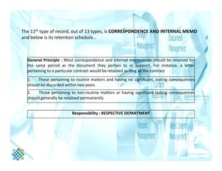 The 11th type of record, out of 13 types, is CORRESPONDENCE AND INTERNAL MEMO
and below is its retention schedule…
General Principle : Most correspondence and internal memoranda should be retained for
the same period as the document they pertain to or support. For instance, a letter
pertaining to a particular contract would be retained as long as the contract
1. Those pertaining to routine matters and having no significant, lasting consequences
should be discarded within two yearsshould be discarded within two years
2. Those pertaining to non-routine matters or having significant lasting consequences
should generally be retained permanently
Responsibility : RESPECTIVE DEPARTMENT
 