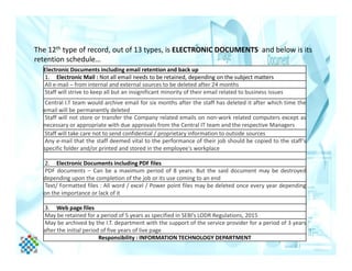The 12th type of record, out of 13 types, is ELECTRONIC DOCUMENTS and below is its
retention schedule…
Electronic Documents including email retention and back up
1. Electronic Mail : Not all email needs to be retained, depending on the subject matters
All e-mail – from internal and external sources to be deleted after 24 months
Staff will strive to keep all but an insignificant minority of their email related to business issues
Central I.T team would archive email for six months after the staff has deleted it after which time the
email will be permanently deleted
Staff will not store or transfer the Company related emails on non-work related computers except as
necessary or appropriate with due approvals from the Central IT team and the respective Managers
Staff will take care not to send confidential / proprietary information to outside sourcesStaff will take care not to send confidential / proprietary information to outside sources
Any e-mail that the staff deemed vital to the performance of their job should be copied to the staff’s
specific folder and/or printed and stored in the employee's workplace
2. Electronic Documents including PDF files
PDF documents – Can be a maximum period of 8 years. But the said document may be destroyed
depending upon the completion of the job or its use coming to an end
Text/ Formatted files : All word / excel / Power point files may be deleted once every year depending
on the importance or lack of it
3. Web page files
May be retained for a period of 5 years as specified in SEBI’s LODR Regulations, 2015
May be archived by the I.T. department with the support of the service provider for a period of 3 years
after the initial period of five years of live page
Responsibility : INFORMATION TECHNOLOGY DEPARTMENT
 
