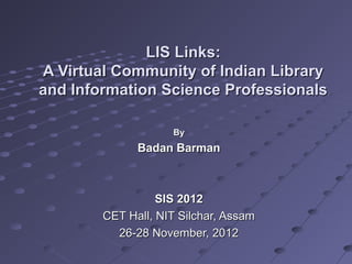 LIS Links:
A Virtual Community of Indian Library
and Information Science Professionals

                    By
              Badan Barman



                  SIS 2012
        CET Hall, NIT Silchar, Assam
          26-28 November, 2012
 