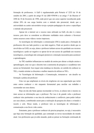formação de professores. A EaD é regulamentada pela Portaria nº 2253 de 18 de
outubro de 2001, a partir do artigo 81 da LBD 9394/96 e no artigo 1º do Decreto nº
2494 de 10 de fevereiro de 1998, onde prevê que um curso superior reconhecido pode
ofertar 20% de sua carga horária com o método não presencial, desde que a
universidade ou centro universitário reveja o projeto pedagógico do curso e especifique
o método não presencial.
       Apesar de a internet ser o recurso mais utilizado na EaD, ela não é o único
recurso, pois deve se considerar as diferentes realidades sócio culturais e favorecer
outros recursos como vídeos e textos impressos.
       As tecnologias de informação e comunicação (TICs) usada para a formação de
professores têm seu lado positivo e seu lado negativo. Pode ser positivo desde que os
envolvidos na EAD, ou seja, aluno e professor tenham acesso de qualidade aos recursos
tecnológicos e pode ser negativo se apesar de ter um acesso de qualidade aos recursos
tecnológicos, a tecnologia não conseguir promover a interação necessária para acontecer
a aprendizagem.
       As TICs também influenciam no modelo de ensino por alterar a relação ensino e
aprendizagem, uma vez que o docente tem a autonomia de pesquisa e o acadêmico tem
acesso ao ferramental. Isso requer uma mudança no docente, no sentido de conhecer as
TICs, visando orientar os discentes a melhor maneira de utilizar as TICs.
       As Tecnologias de Informação e Comunicação, tornaram-se um desafio na
formação e prática do professor
       Uma vez que ampliaram os níveis de exigências em sua capacitação que inclui
entre outros conhecer o site enquanto ferramental para auxiliar seu trabalho e
recomendar aos seus alunos.
       Hoje em dia não basta apenas recomendar os livros, os alunos tem o mesmo ou
mais acesso as informações que o professor. Por isso é de grande valia o professor
conhecer sites pertinentes a sua área de conhecimento e confiáveis, para poder indicar
aos seus alunos, contribuindo assim para a realização da pesquisa do aluno e evitando o
recorte e cole. Desse modo, o professor tem as tecnologias de informação e
comunicação a seu favor e não contra.
       Entretanto, para o professor conhecer ele precisa pesquisar, ou seja, é necessário
que haja uma formação de qualidade, que contemple as novas necessidades do mundo
atual. Aos professores que já estão atuando, pode-se pensar na formação continuada de
 