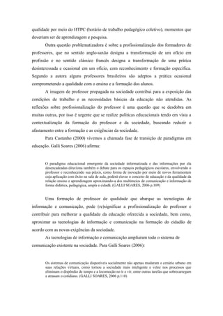 qualidade por meio do HTPC (horário de trabalho pedagógico coletivo), momentos que
deveriam ser de aprendizagem e pesquisa.
       Outra questão problematizadora é sobre a profissionalização dos formadores de
professores, que no sentido anglo-saxão designa a transformação de um ofício em
profissão e no sentido clássico francês designa a transformação de uma prática
desinteressada e ocasional em um ofício, com reconhecimento e formação específica.
Segundo a autora alguns professores brasileiros são adeptos a prática ocasional
comprometendo a qualidade com o ensino e a formação dos alunos.
       A imagem de professor propagada na sociedade contribui para a exposição das
condições de trabalho e as necessidades básicas da educação não atendidas. As
reflexões sobre profissionalização do professor é uma questão que se desdobra em
muitas outras, por isso é urgente que se realize políticas educacionais tendo em vista a
contextualização da formação do professor e da sociedade, buscando reduzir o
afastamento entre a formação e as exigências da sociedade.
       Para Castanho (2000) vivemos a chamada fase de transição de paradigmas em
educação. Galli Soares (2006) afirma:


       O paradigma educacional emergente da sociedade informatizada e das informações por ela
       desencadeadas direciona também o debate para os espaços pedagógicos escolares, envolvendo o
       professor e reconhecendo sua práxis, como forma de inovação por meio de novos ferramentais
       cuja aplicação com êxito na sala de aula, poderá elevar o conceito de educação e da qualidade da
       relação ensino e aprendizagem aproximando-a dos multimeios de comunicação e informação de
       forma didática, pedagógica, ampla e cidadã. (GALLI SOARES, 2006 p.109)


       Uma formação de professor de qualidade que abarque as tecnologias de
informação e comunicação, pode (re)significar a profissionalização do professor e
contribuir para melhorar a qualidade da educação oferecida a sociedade, bem como,
aproximar as tecnologias de informação e comunicação na formação do cidadão de
acordo com as novas exigências da sociedade.
       As tecnologias de informação e comunicação ampliaram todo o sistema de
comunicação existente na sociedade. Para Galli Soares (2006):


       Os sistemas de comunicação disponíveis socialmente não apenas mudaram o cenário urbano em
       suas relações virtuais, como tornou a sociedade mais inteligente e veloz nos processos que
       eliminam o dispêndio de tempo e a locomoção no ir e vir, entre outras tarefas que sobrecarregam
       e atrasam o cotidiano. (GALLI SOARES, 2006 p.110)
 