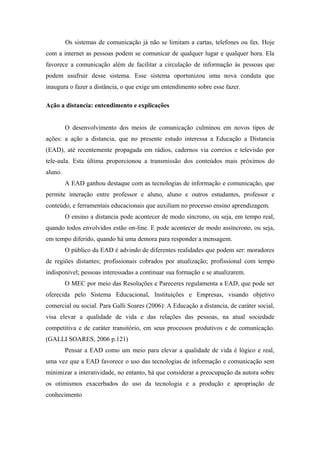 Os sistemas de comunicação já não se limitam a cartas, telefones ou fax. Hoje
com a internet as pessoas podem se comunicar de qualquer lugar e qualquer hora. Ela
favorece a comunicação além de facilitar a circulação de informação às pessoas que
podem usufruir desse sistema. Esse sistema oportunizou uma nova conduta que
inaugura o fazer a distância, o que exige um entendimento sobre esse fazer.

Ação a distancia: entendimento e explicações


         O desenvolvimento dos meios de comunicação culminou em novos tipos de
ações: a ação a distancia, que no presente estudo interessa a Educação a Distancia
(EAD), até recentemente propagada em rádios, cadernos via correios e televisão por
tele-aula. Esta última proporcionou a transmissão dos conteúdos mais próximos do
aluno.
         A EAD ganhou destaque com as tecnologias de informação e comunicação, que
permite interação entre professor e aluno, aluno e outros estudantes, professor e
conteúdo, e ferramentais educacionais que auxiliam no processo ensino aprendizagem.
         O ensino a distancia pode acontecer de modo síncrono, ou seja, em tempo real,
quando todos envolvidos estão on-line. E pode acontecer de modo assíncrono, ou seja,
em tempo diferido, quando há uma demora para responder a mensagem.
         O público da EAD é advindo de diferentes realidades que podem ser: moradores
de regiões distantes; profissionais cobrados por atualização; profissional com tempo
indisponível; pessoas interessadas a continuar sua formação e se atualizarem.
         O MEC por meio das Resoluções e Pareceres regulamenta a EAD, que pode ser
oferecida pelo Sistema Educacional, Instituições e Empresas, visando objetivo
comercial ou social. Para Galli Soares (2006): A Educação a distancia, de caráter social,
visa elevar a qualidade de vida e das relações das pessoas, na atual sociedade
competitiva e de caráter transitório, em seus processos produtivos e de comunicação.
(GALLI SOARES, 2006 p.121)
         Pensar a EAD como um meio para elevar a qualidade de vida é lógico e real,
uma vez que a EAD favorece o uso das tecnologias de informação e comunicação sem
minimizar a interatividade, no entanto, há que considerar a preocupação da autora sobre
os otimismos exacerbados do uso da tecnologia e a produção e apropriação de
conhecimento
 