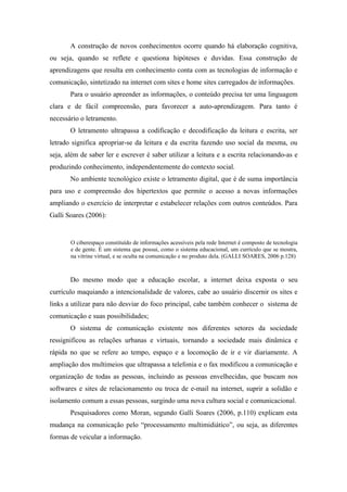 A construção de novos conhecimentos ocorre quando há elaboração cognitiva,
ou seja, quando se reflete e questiona hipóteses e duvidas. Essa construção de
aprendizagens que resulta em conhecimento conta com as tecnologias de informação e
comunicação, sintetizado na internet com sites e home sites carregados de informações.
       Para o usuário apreender as informações, o conteúdo precisa ter uma linguagem
clara e de fácil compreensão, para favorecer a auto-aprendizagem. Para tanto é
necessário o letramento.
       O letramento ultrapassa a codificação e decodificação da leitura e escrita, ser
letrado significa apropriar-se da leitura e da escrita fazendo uso social da mesma, ou
seja, além de saber ler e escrever é saber utilizar a leitura e a escrita relacionando-as e
produzindo conhecimento, independentemente do contexto social.
       No ambiente tecnológico existe o letramento digital, que é de suma importância
para uso e compreensão dos hipertextos que permite o acesso a novas informações
ampliando o exercício de interpretar e estabelecer relações com outros conteúdos. Para
Galli Soares (2006):


       O ciberespaço constituído de informações acessíveis pela rede Internet é composto de tecnologia
       e de gente. É um sistema que possui, como o sistema educacional, um currículo que se mostra,
       na vitrine virtual, e se oculta na comunicação e no produto dela. (GALLI SOARES, 2006 p.128)



       Do mesmo modo que a educação escolar, a internet deixa exposta o seu
currículo maquiando a intencionalidade de valores, cabe ao usuário discernir os sites e
links a utilizar para não desviar do foco principal, cabe também conhecer o sistema de
comunicação e suas possibilidades;
       O sistema de comunicação existente nos diferentes setores da sociedade
ressignificou as relações urbanas e virtuais, tornando a sociedade mais dinâmica e
rápida no que se refere ao tempo, espaço e a locomoção de ir e vir diariamente. A
ampliação dos multimeios que ultrapassa a telefonia e o fax modificou a comunicação e
organização de todas as pessoas, incluindo as pessoas envelhecidas, que buscam nos
softwares e sites de relacionamento ou troca de e-mail na internet, suprir a solidão e
isolamento comum a essas pessoas, surgindo uma nova cultura social e comunicacional.
       Pesquisadores como Moran, segundo Galli Soares (2006, p.110) explicam esta
mudança na comunicação pelo “processamento multimidiático”, ou seja, as diferentes
formas de veicular a informação.
 