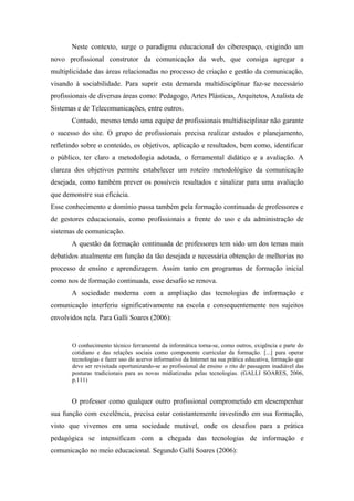 Neste contexto, surge o paradigma educacional do ciberespaço, exigindo um
novo profissional construtor da comunicação da web, que consiga agregar a
multiplicidade das áreas relacionadas no processo de criação e gestão da comunicação,
visando à sociabilidade. Para suprir esta demanda multidisciplinar faz-se necessário
profissionais de diversas áreas como: Pedagogo, Artes Plásticas, Arquitetos, Analista de
Sistemas e de Telecomunicações, entre outros.
       Contudo, mesmo tendo uma equipe de profissionais multidisciplinar não garante
o sucesso do site. O grupo de profissionais precisa realizar estudos e planejamento,
refletindo sobre o conteúdo, os objetivos, aplicação e resultados, bem como, identificar
o público, ter claro a metodologia adotada, o ferramental didático e a avaliação. A
clareza dos objetivos permite estabelecer um roteiro metodológico da comunicação
desejada, como também prever os possíveis resultados e sinalizar para uma avaliação
que demonstre sua eficácia.
Esse conhecimento e domínio passa também pela formação continuada de professores e
de gestores educacionais, como profissionais a frente do uso e da administração de
sistemas de comunicação.
       A questão da formação continuada de professores tem sido um dos temas mais
debatidos atualmente em função da tão desejada e necessária obtenção de melhorias no
processo de ensino e aprendizagem. Assim tanto em programas de formação inicial
como nos de formação continuada, esse desafio se renova.
       A sociedade moderna com a ampliação das tecnologias de informação e
comunicação interferiu significativamente na escola e consequentemente nos sujeitos
envolvidos nela. Para Galli Soares (2006):


       O conhecimento técnico ferramental da informática torna-se, como outros, exigência e parte do
       cotidiano e das relações sociais como componente curricular da formação. [...] para operar
       tecnologias e fazer uso do acervo informativo da Internet na sua prática educativa, formação que
       deve ser revisitada oportunizando-se ao profissional de ensino o rito de passagem inadiável das
       posturas tradicionais para as novas midiatizadas pelas tecnologias. (GALLI SOARES, 2006,
       p.111)


       O professor como qualquer outro profissional comprometido em desempenhar
sua função com excelência, precisa estar constantemente investindo em sua formação,
visto que vivemos em uma sociedade mutável, onde os desafios para a prática
pedagógica se intensificam com a chegada das tecnologias de informação e
comunicação no meio educacional. Segundo Galli Soares (2006):
 
