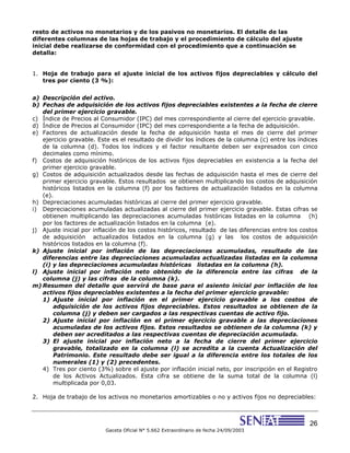 26
Gaceta Oficial N° 5.662 Extraordinario de fecha 24/09/2003
resto de activos no monetarios y de los pasivos no monetarios. El detalle de las
diferentes columnas de las hojas de trabajo y el procedimiento de cálculo del ajuste
inicial debe realizarse de conformidad con el procedimiento que a continuación se
detalla:
1. Hoja de trabajo para el ajuste inicial de los activos fijos depreciables y cálculo del
tres por ciento (3 %):
a) Descripción del activo.
b) Fechas de adquisición de los activos fijos depreciables existentes a la fecha de cierre
del primer ejercicio gravable.
c) Índice de Precios al Consumidor (IPC) del mes correspondiente al cierre del ejercicio gravable.
d) Índice de Precios al Consumidor (IPC) del mes correspondiente a la fecha de adquisición.
e) Factores de actualización desde la fecha de adquisición hasta el mes de cierre del primer
ejercicio gravable. Este es el resultado de dividir los índices de la columna (c) entre los índices
de la columna (d). Todos los índices y el factor resultante deben ser expresados con cinco
decimales como mínimo.
f) Costos de adquisición históricos de los activos fijos depreciables en existencia a la fecha del
primer ejercicio gravable.
g) Costos de adquisición actualizados desde las fechas de adquisición hasta el mes de cierre del
primer ejercicio gravable. Estos resultados se obtienen multiplicando los costos de adquisición
históricos listados en la columna (f) por los factores de actualización listados en la columna
(e).
h) Depreciaciones acumuladas históricas al cierre del primer ejercicio gravable.
i) Depreciaciones acumuladas actualizadas al cierre del primer ejercicio gravable. Estas cifras se
obtienen multiplicando las depreciaciones acumuladas históricas listadas en la columna (h)
por los factores de actualización listados en la columna (e).
j) Ajuste inicial por inflación de los costos históricos, resultado de las diferencias entre los costos
de adquisición actualizados listados en la columna (g) y las los costos de adquisición
históricos listados en la columna (f).
k) Ajuste inicial por inflación de las depreciaciones acumuladas, resultado de las
diferencias entre las depreciaciones acumuladas actualizadas listadas en la columna
(i) y las depreciaciones acumuladas históricas listadas en la columna (h).
l) Ajuste inicial por inflación neto obtenido de la diferencia entre las cifras de la
columna (j) y las cifras de la columna (k).
m) Resumen del detalle que servirá de base para el asiento inicial por inflación de los
activos fijos depreciables existentes a la fecha del primer ejercicio gravable:
1) Ajuste inicial por inflación en el primer ejercicio gravable a los costos de
adquisición de los activos fijos depreciables. Estos resultados se obtienen de la
columna (j) y deben ser cargados a las respectivas cuentas de activo fijo.
2) Ajuste inicial por inflación en el primer ejercicio gravable a las depreciaciones
acumuladas de los activos fijos. Estos resultados se obtienen de la columna (k) y
deben ser acreditados a las respectivas cuentas de depreciación acumulada.
3) El ajuste inicial por inflación neto a la fecha de cierre del primer ejercicio
gravable, totalizado en la columna (l) se acredita a la cuenta Actualización del
Patrimonio. Este resultado debe ser igual a la diferencia entre los totales de los
numerales (1) y (2) precedentes.
4) Tres por ciento (3%) sobre el ajuste por inflación inicial neto, por inscripción en el Registro
de los Activos Actualizados. Esta cifra se obtiene de la suma total de la columna (l)
multiplicada por 0,03.
2. Hoja de trabajo de los activos no monetarios amortizables o no y activos fijos no depreciables:
 