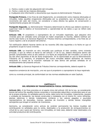 62
Gaceta Oficial N° 5.662 Extraordinario de fecha 24/09/2003
c.- Fecha y costo o valor de adquisición del inmueble.
d.- Fecha y costo de las mejoras efectuadas.
e.-Cualquiera otra información y documentos que requiera la Administración Tributaria.
Parágrafo Primero. A los fines de este Reglamento, se considerarán como mejoras efectuadas al
inmueble, todas aquellas erogaciones efectuadas por su propietario, que se traduzcan en un
incremento del valor del mismo, sin considerar a estos efectos los gastos de conservación o
mantenimiento propios del inmueble.
Parágrafo Segundo. La Administración Tributaria determinará la oficina que deberá coordinar y
supervisar todo lo relativo al funcionamiento y operatividad de los datos a que se refiere este
Reglamento.
Artículo 198. El propietario o copropietario de un inmueble registrado, que adquiera otra
vivienda para ser utilizada como principal sin haber enajenado la inscrita, deberá notificar por
escrito este hecho a la Gerencia Regional de Tributos Internos correspondiente, a los fines de un
nuevo registro y de la anulación del anterior.
Tal notificación deberá hacerse dentro de los noventa (90) días siguientes a la fecha en que el
propietario ocupe la nueva vivienda.
Artículo 199. La inversión en otro inmueble que sustituya el bien vendido, como vivienda
principal, a que se refiere el literal b) del artículo 17 de la Ley, deberá efectuarse dentro del
período comprendido entre el año anterior a la fecha de enajenación del inmueble y el cierre de
los dos años siguientes al día de dicha enajenación. En la oportunidad en que la Administración
Tributaria así lo requiera, el propietario del nuevo inmueble deberá demostrar de manera
fehaciente el monto de la inversión realizada en éste dentro del período señalado en el
encabezamiento del presente artículo.
Artículo 200. La Gerencia Regional de Tributos Internos correspondiente, deberá expedir la
respectiva constancia de inscripción, una vez que el propietario o copropietario la haya registrado
como su vivienda principal, de conformidad con las normas establecidas en este Capítulo.
CAPÍTULO V
DEL RÉGIMEN DE TRANSPARENCIA FISCAL INTERNACIONAL
Artículo 201. A los fines previstos en el aparte único del artículo 102 de la Ley, se considerarán
bienes del activo fijo aquéllos bienes corporales e incorporales adquiridos o producidos para el uso
de la propia empresa, no señalados para la venta, tales como los inmuebles, maquinarias, equipos
y unidades de transporte; los bienes construidos o instalados con el mismo fin, como refinerías,
plantas eléctricas y demás instalaciones similares y los valores pagados o asumidos
representativos de plusvalías, marcas, patentes de inversión y demás bienes intangibles
semejantes que tengan el carácter de inversiones.
Asimismo, se considerarán como activos de carácter permanente los bienes muebles del
contribuyente no señalados para la venta, destinados a la producción de enriquecimientos en
virtud de su uso o goce por terceros. Los inmuebles, en todo caso, deberán estar destinados a la
actividad productiva del contribuyente.
 