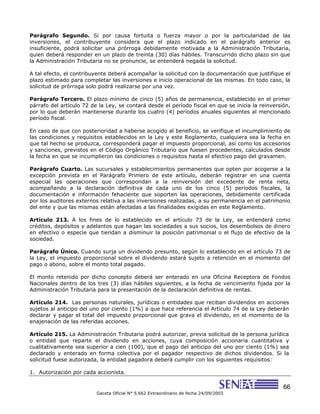 66
Gaceta Oficial N° 5.662 Extraordinario de fecha 24/09/2003
Parágrafo Segundo. Si por causa fortuita o fuerza mayor o por la particularidad de las
inversiones, el contribuyente considera que el plazo indicado en el parágrafo anterior es
insuficiente, podrá solicitar una prórroga debidamente motivada a la Administración Tributaria,
quien deberá responder en un plazo de treinta (30) días hábiles. Transcurrido dicho plazo sin que
la Administración Tributaria no se pronuncie, se entenderá negada la solicitud.
A tal efecto, el contribuyente deberá acompañar la solicitud con la documentación que justifique el
plazo estimado para completar las inversiones e inicio operacional de las mismas. En todo caso, la
solicitud de prórroga solo podrá realizarse por una vez.
Parágrafo Tercero. El plazo mínimo de cinco (5) años de permanencia, establecido en el primer
párrafo del artículo 72 de la Ley, se contará desde el período fiscal en que se inicia la reinversión,
por lo que deberán mantenerse durante los cuatro (4) períodos anuales siguientes al mencionado
período fiscal.
En caso de que con posterioridad a haberse acogido al beneficio, se verifique el incumplimiento de
las condiciones y requisitos establecidos en la Ley y este Reglamento, cualquiera sea la fecha en
que tal hecho se produzca, corresponderá pagar el impuesto proporcional, así como los accesorios
y sanciones, previstos en el Código Orgánico Tributario que fuesen procedentes, calculados desde
la fecha en que se incumplieron las condiciones o requisitos hasta el efectivo pago del gravamen.
Parágrafo Cuarto. Las sucursales y establecimientos permanentes que opten por acogerse a la
excepción prevista en el Parágrafo Primero de este artículo, deberán registrar en una cuenta
especial las operaciones que correspondan a la reinversión del excedente de renta neta,
acompañando a la declaración definitiva de cada uno de los cinco (5) períodos fiscales, la
documentación e información fehaciente que soporten las operaciones, debidamente certificada
por los auditores externos relativa a las inversiones realizadas, a su permanencia en el patrimonio
del ente y que las mismas están afectadas a las finalidades exigidas en este Reglamento.
Artículo 213. A los fines de lo establecido en el artículo 73 de la Ley, se entenderá como
créditos, depósitos y adelantos que hagan las sociedades a sus socios, los desembolsos de dinero
en efectivo o especie que tiendan a disminuir la posición patrimonial o el flujo de efectivo de la
sociedad.
Parágrafo Único. Cuando surja un dividendo presunto, según lo establecido en el artículo 73 de
la Ley, el impuesto proporcional sobre el dividendo estará sujeto a retención en el momento del
pago o abono, sobre el monto total pagado.
El monto retenido por dicho concepto deberá ser enterado en una Oficina Receptora de Fondos
Nacionales dentro de los tres (3) días hábiles siguientes, a la fecha de vencimiento fijada por la
Administración Tributaria para la presentación de la declaración definitiva de rentas.
Artículo 214. Las personas naturales, jurídicas o entidades que reciban dividendos en acciones
sujetos al anticipo del uno por ciento (1%) a que hace referencia el Artículo 74 de la Ley deberán
declarar y pagar el total del impuesto proporcional que grava el dividendo, en el momento de la
enajenación de las referidas acciones.
Artículo 215. La Administración Tributaria podrá autorizar, previa solicitud de la persona jurídica
o entidad que reparte el dividendo en acciones, cuya composición accionaria cuantitativa y
cualitativamente sea superior a cien (100), que el pago del anticipo del uno por ciento (1%) sea
declarado y enterado en forma colectiva por el pagador respectivo de dichos dividendos. Si la
solicitud fuese autorizada, la entidad pagadora deberá cumplir con los siguientes requisitos:
1. Autorización por cada accionista.
 