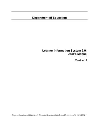 Department of Education
Learner Information System 2.0
User’s Manual
Version 1.0
Steps on how to use LIS Version 2.0 to enter learner data in Formal Schools for SY 2013-2014.
 