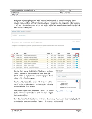 Learner Information System Version 2.0 Version: 1.0
User Manual Date: 02/22/2014
LISV2-UM
LIS Version 2.0 Page 9
The system displays a prospective list of enrolees which consists of learners belonging to the
relevant grade/year level of the previous school year. For example, the prospective list of enrolees
for a Grade 5 class in the current school year shall consist of learners who were enrolled in Grade 4
in the previous school year.
Click the check box on the left side of the learner candidate
to select him/her for enrolment to the class, then click
“Enrol” button to display learner enrolment page as shown
in Figure 4.1-1: Enrolment page.
Click “Enrol” button and the system will direct you to the
learner profile page learner data such as religion, ethnicity
and dialect needs to be filled up.
In the learner profile page as shown in Figure 4.1-2: Learner
Profile, tick the appropriate boxes for the learner’s religion,
dialect and ethnicity.
Then, click “Enrol” to finalize learner enrolment. The message “Learner enrolled” is displayed with
corresponding enrolment data (see Figure 4.1-3: Enrolment confirmation)
Figure 4.1-1: Enrolment page
 