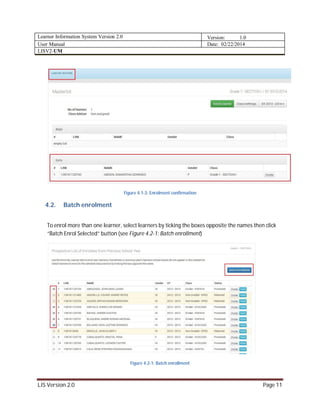 Learner Information System Version 2.0 Version: 1.0
User Manual Date: 02/22/2014
LISV2-UM
LIS Version 2.0 Page 11
Figure 4.1-3: Enrolment confirmation
4.2. Batch enrolment
To enrol more than one learner, select learners by ticking the boxes opposite the names then click
“Batch Enrol Selected” button (see Figure 4.2-1: Batch enrollment)
Figure 4.2-1: Batch enrollment
 